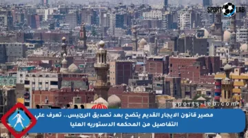 مصير قانون الإيجار القديم يتضح بعد تصديق الرئيس.. تعرف على التفاصيل من المحكمة الدستورية العليا